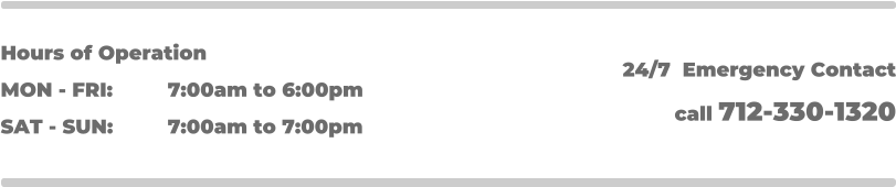 Hours of Operation MON - FRI: 		7:00am to 6:00pm SAT - SUN: 		7:00am to 7:00pm 24/7  Emergency Contact call 712-330-1320