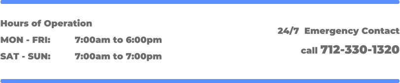 Hours of Operation MON - FRI: 		7:00am to 6:00pm SAT - SUN: 		7:00am to 7:00pm 24/7  Emergency Contact call 712-330-1320
