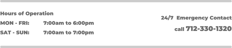 Hours of Operation MON - FRI: 		7:00am to 6:00pm SAT - SUN: 		7:00am to 7:00pm 24/7  Emergency Contact call 712-330-1320