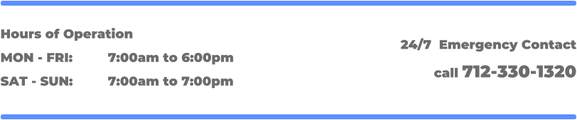 Hours of Operation MON - FRI: 		7:00am to 6:00pm SAT - SUN: 		7:00am to 7:00pm 24/7  Emergency Contact call 712-330-1320