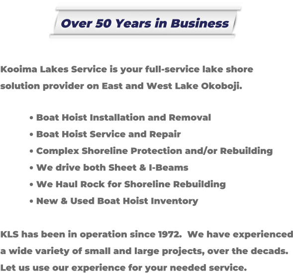 Kooima Lakes Service is your full-service lake shore solution provider on East and West Lake Okoboji.   	Boat Hoist Installation and Removal 	Boat Hoist Service and Repair 	Complex Shoreline Protection and/or Rebuilding 	We drive both Sheet & I-Beams 	We Haul Rock for Shoreline Rebuilding 	New & Used Boat Hoist Inventory  KLS has been in operation since 1972.  We have experienced a wide variety of small and large projects, over the decads. Let us use our experience for your needed service. Over 50 Years in Business