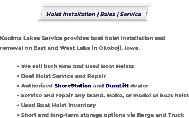 Kooima Lakes Service provides boat hoist installation and removal on East and West Lake in Okoboji, Iowa.  	We sell both New and Used Boat Hoists 	Boat Hoist Service and Repair 	Authorized ShoreStation and DuraLift dealer 	Service and repair any brand, make, or model of boat hoist 	Used Boat Hoist inventory 	Short and long-term storage options via Barge and Truck Hoist Installation | Sales | Service