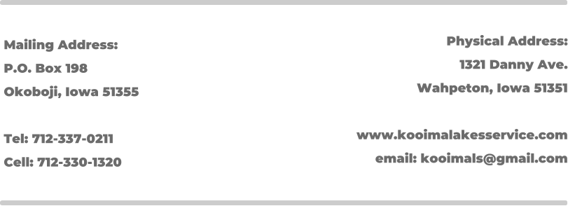 Mailing Address: P.O. Box 198 Okoboji, Iowa 51355  Tel: 712-337-0211 Cell: 712-330-1320 Physical Address: 1321 Danny Ave. Wahpeton, Iowa 51351  www.kooimalakesservice.com email: kooimals@gmail.com